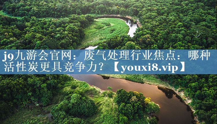 j9九游会官网：废气处理行业焦点：哪种活性炭更具竞争力？