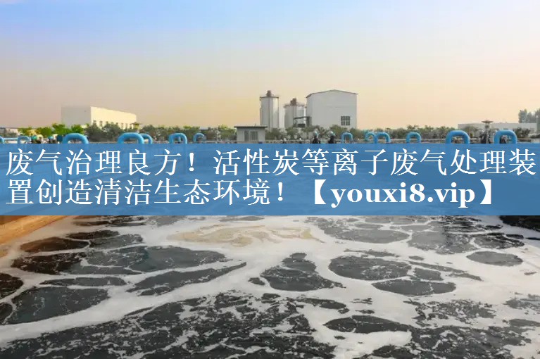 废气治理良方！活性炭等离子废气处理装置创造清洁生态环境！