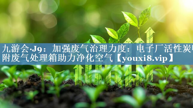 九游会·J9：加强废气治理力度：电子厂活性炭吸附废气处理箱助力净化空气