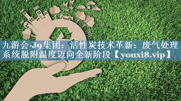 九游会·J9集团：活性炭技术革新：废气处理系统脱附温度迈向全新阶段