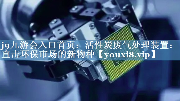 j9九游会入口首页：活性炭废气处理装置：直击环保市场的新物种