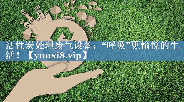 活性炭处理废气设备：“呼吸”更愉悦的生活！