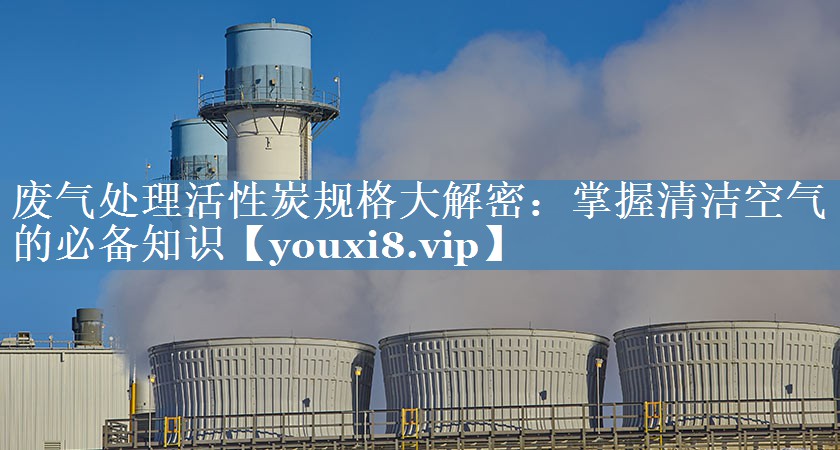 废气处理活性炭规格大解密：掌握清洁空气的必备知识