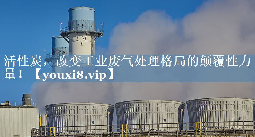 活性炭，改变工业废气处理格局的颠覆性力量！