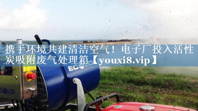 携手环境共建清洁空气！电子厂投入活性炭吸附废气处理箱