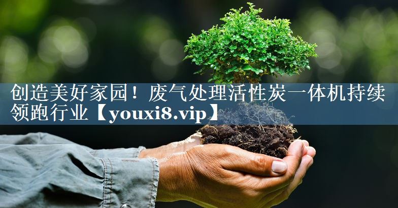 创造美好家园！废气处理活性炭一体机持续领跑行业