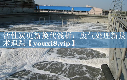 活性炭更新换代浅析：废气处理新技术追踪