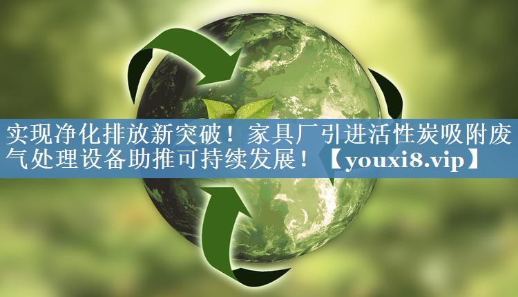 实现净化排放新突破！家具厂引进活性炭吸附废气处理设备助推可持续发展！