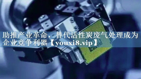 助推产业革命，替代活性炭废气处理成为企业竞争利器