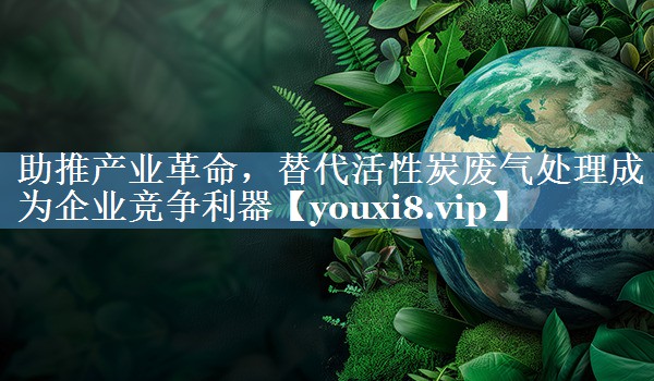 助推产业革命，替代活性炭废气处理成为企业竞争利器