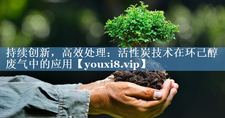 持续创新，高效处理：活性炭技术在环己醇废气中的应用