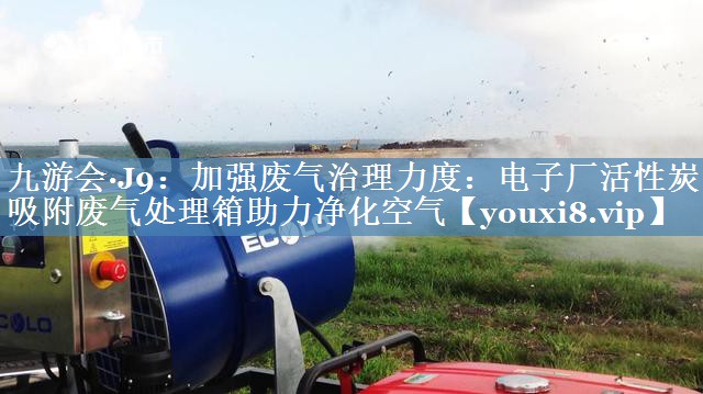 加强废气治理力度：电子厂活性炭吸附废气处理箱助力净化空气